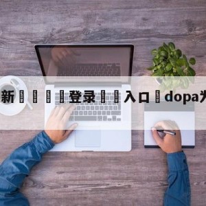 💥最新🍖登录⛔️入口⛎dopa为什么被禁赛