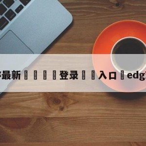 💥最新🍖登录⛔️入口⛎edg对阵drx