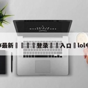 💥最新🍖登录⛔️入口⛎lol中韩大战