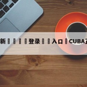 💥最新🍖登录⛔️入口⛎CUBA正式更名为CUBAL