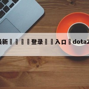 💥最新🍖登录⛔️入口⛎dota2战队世界排名