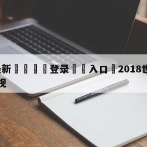 💥最新🍖登录⛔️入口⛎2018世界杯回放完整版央视