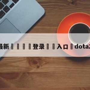 💥最新🍖登录⛔️入口⛎dota2公测时间