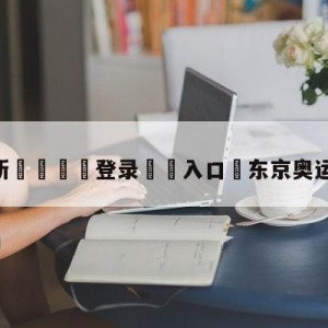 💥最新🍖登录⛔️入口⛎东京奥运会现场直播