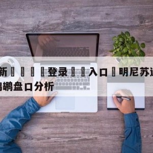 💥最新🍖登录⛔️入口⛎明尼苏达森林狼vs新奥尔良鹈鹕盘口分析