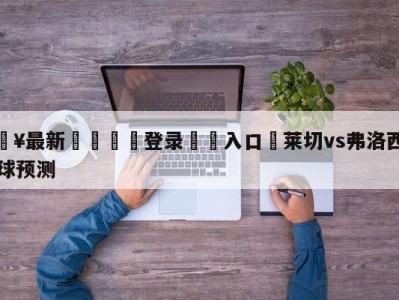 💥最新🍖登录⛔️入口⛎莱切vs弗洛西诺尼大小球预测