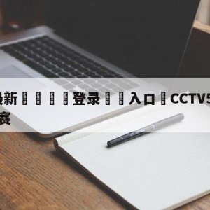 💥最新🍖登录⛔️入口⛎CCTV5今晚直播乒乓球决赛