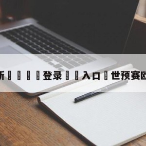 💥最新🍖登录⛔️入口⛎世预赛欧洲区积分榜