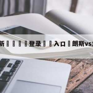 💥最新🍖登录⛔️入口⛎朗斯vs兰斯分析预测