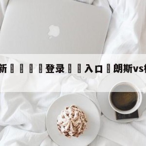 💥最新🍖登录⛔️入口⛎朗斯vs梅斯大小球预测