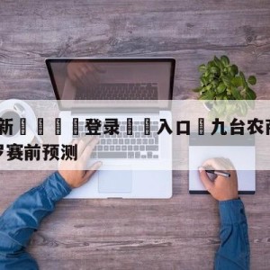 💥最新🍖登录⛔️入口⛎九台农商银行vs深圳马可波罗赛前预测