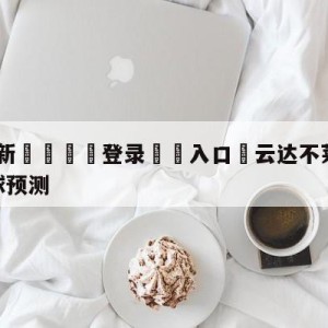 💥最新🍖登录⛔️入口⛎云达不莱梅vs柏林联合大小球预测