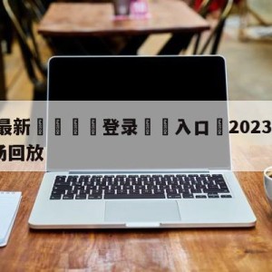 💥最新🍖登录⛔️入口⛎2023nba总决赛g1全场回放