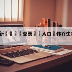 💥最新🍖登录⛔️入口⛎韩乔生:C罗最后或转会曼联