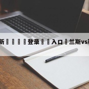 💥最新🍖登录⛔️入口⛎兰斯vs勒阿弗尔分析预测