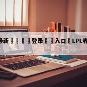 💥最新🍖登录⛔️入口⛎LPL春季赛2022积分榜