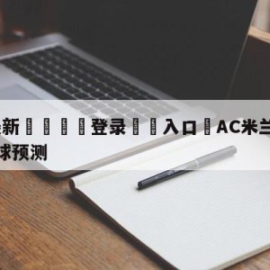 💥最新🍖登录⛔️入口⛎AC米兰vs萨勒尼塔纳大小球预测