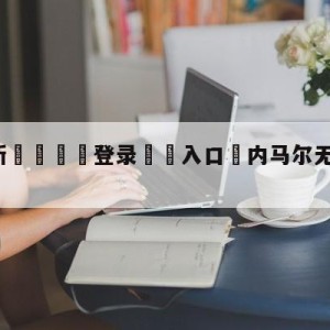 💥最新🍖登录⛔️入口⛎内马尔无缘小组赛剩余比赛