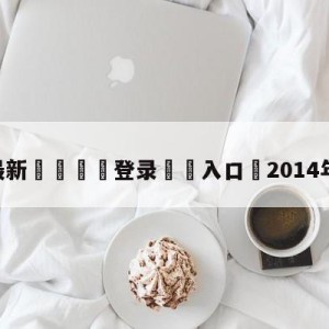 💥最新🍖登录⛔️入口⛎2014年欧冠决赛