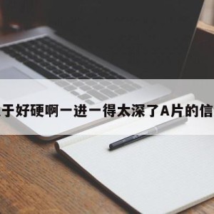 关于好硬啊一进一得太深了A片的信息