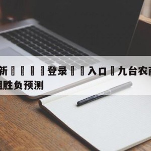 💥最新🍖登录⛔️入口⛎九台农商银行vs浙江稠州金租胜负预测