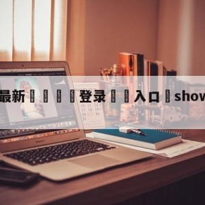 💥最新🍖登录⛔️入口⛎showmaker生日