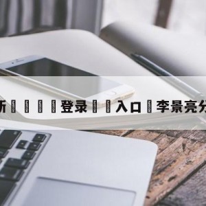 💥最新🍖登录⛔️入口⛎李景亮分歧判定告负