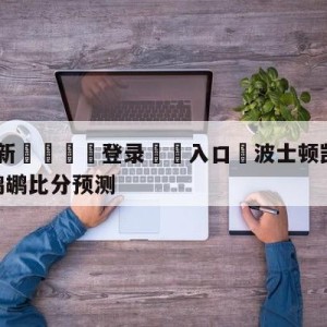 💥最新🍖登录⛔️入口⛎波士顿凯尔特人vs新奥尔良鹈鹕比分预测