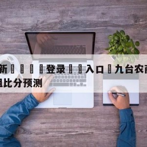 💥最新🍖登录⛔️入口⛎九台农商银行vs浙江稠州金租比分预测