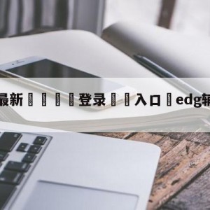 💥最新🍖登录⛔️入口⛎edg辅助meiko