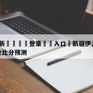 💥最新🍖登录⛔️入口⛎新疆伊力王酒vs四川金荣实业比分预测