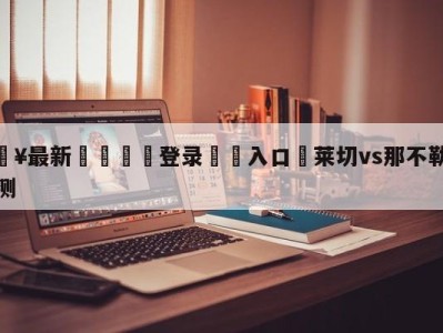 💥最新🍖登录⛔️入口⛎莱切vs那不勒斯赛前预测