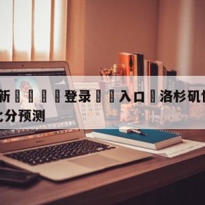 💥最新🍖登录⛔️入口⛎洛杉矶快船vs密尔沃基雄鹿比分预测