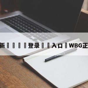 💥最新🍖登录⛔️入口⛎WBG正式落地北京