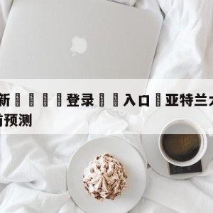 💥最新🍖登录⛔️入口⛎亚特兰大老鹰vs金州勇士赛前预测