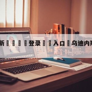 💥最新🍖登录⛔️入口⛎乌迪内斯vs拉齐奥预测