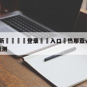 💥最新🍖登录⛔️入口⛎热那亚vs萨勒尼塔纳大小球预测