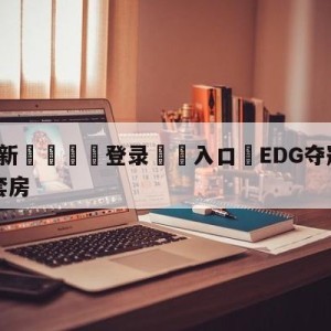 💥最新🍖登录⛔️入口⛎EDG夺冠公司送每个队员一套房