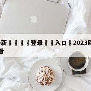 💥最新🍖登录⛔️入口⛎2023欧冠直播在线直播观看