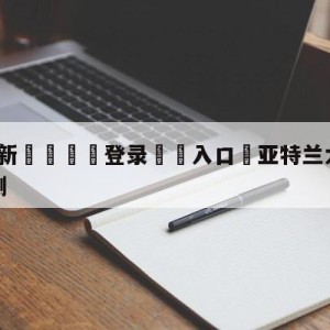 💥最新🍖登录⛔️入口⛎亚特兰大vs乌迪内斯竞彩预测