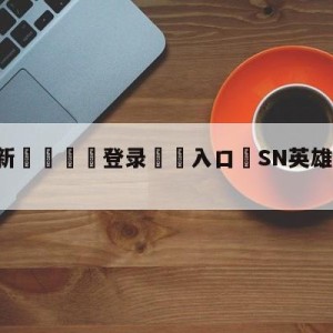 💥最新🍖登录⛔️入口⛎SN英雄联盟改名WBG