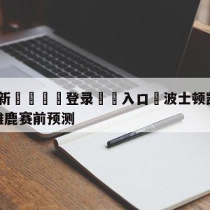 💥最新🍖登录⛔️入口⛎波士顿凯尔特人vs密尔沃基雄鹿赛前预测