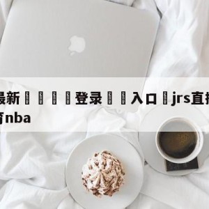 💥最新🍖登录⛔️入口⛎jrs直播(无插件)腾讯体育nba