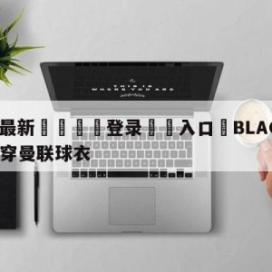 💥最新🍖登录⛔️入口⛎BLACKPINK新歌MV穿曼联球衣